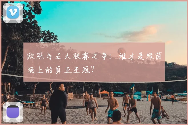 欧冠与五大联赛之争:谁才是绿茵场上的真正王冠?