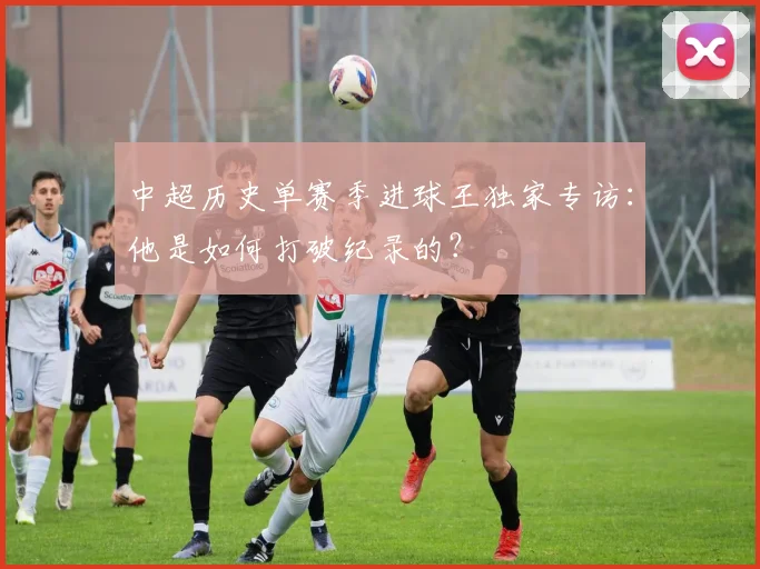 中超历史单赛季进球王独家专访:他是如何打破纪录的?
