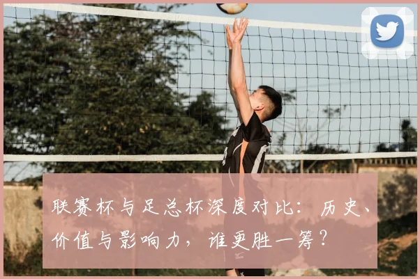 联赛杯与足总杯深度对比：历史、价值与影响力，谁更胜一筹？