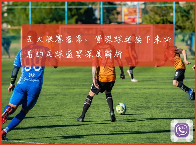 五大联赛落幕,资深球迷接下来必看的足球盛宴深度解析