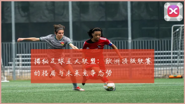 揭秘足球五大联盟：欧洲顶级联赛的格局与未来竞争态势