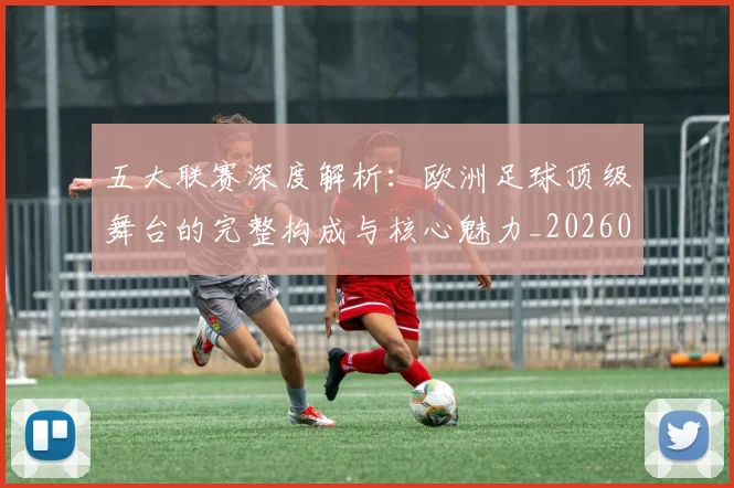 五大联赛深度解析:欧洲足球顶级舞台的完整构成与核心魅力_20260611141741